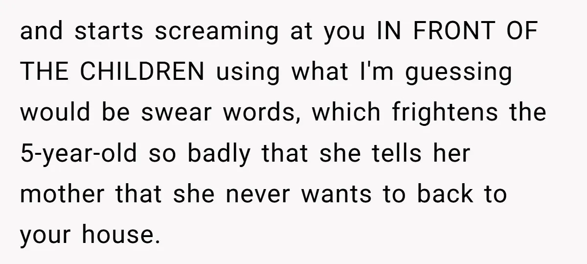and starts screaming at you IN FRONT OF THE CHILDREN using what I'm guessing would be swear words, which frightens the 5-year-old so badly that she tells her mother that...
