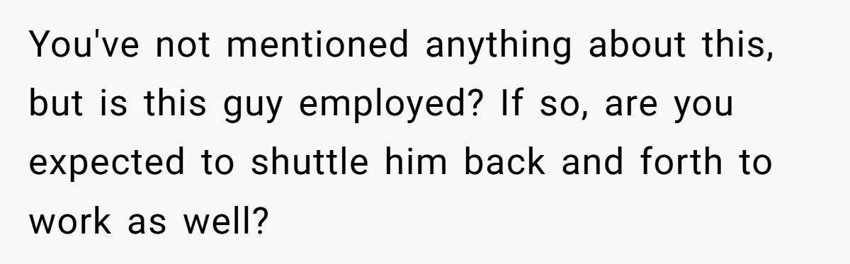 You've not mentioned anything about this, but is this guy employed? If so, are you expected to shuttle him back and forth to work as well?