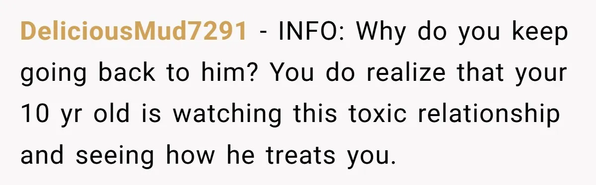 DeliciousMud7291 − INFO: Why do you keep going back to him? You do realize that your 10 yr old is watching this toxic relationship and seeing how he treats you.