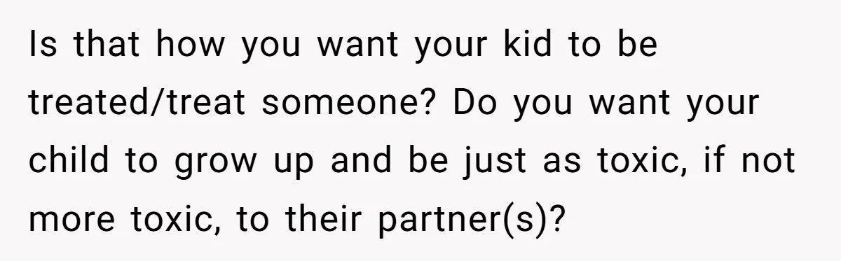 Is that how you want your kid to be treated/treat someone? Do you want your child to grow up and be just as toxic, if not more toxic, to their...