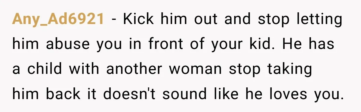 Any_Ad6921 − Kick him out and stop letting him abuse you in front of your kid. He has a child with another woman stop taking him back it doesn't sound...