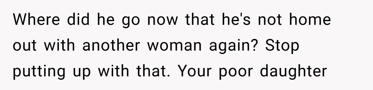 Where did he go now that he's not home out with another woman again? Stop putting up with that. Your poor daughter