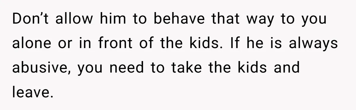 Don’t allow him to behave that way to you alone or in front of the kids. If he is always abusive, you need to take the kids and leave.