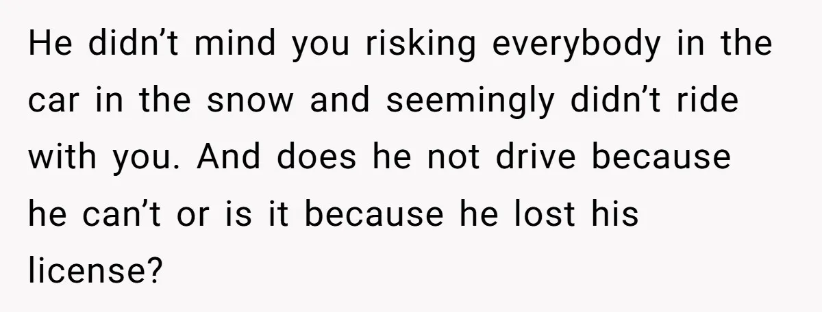 He didn’t mind you risking everybody in the car in the snow and seemingly didn’t ride with you. And does he not drive because he can’t or is it because...