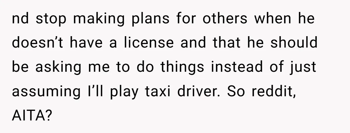 nd stop making plans for others when he doesn’t have a license and that he should be asking me to do things instead of just assuming I’ll play taxi driver....