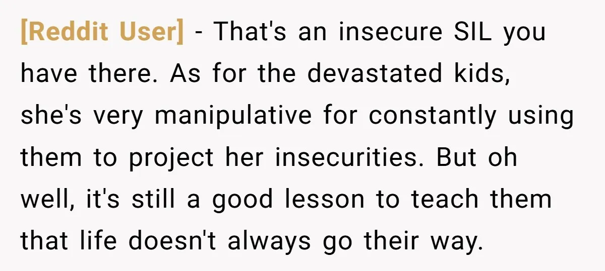 [Reddit User] − That's an insecure SIL you have there. As for the devastated kids, she's very manipulative for constantly using them to project her insecurities. But oh well, it's...