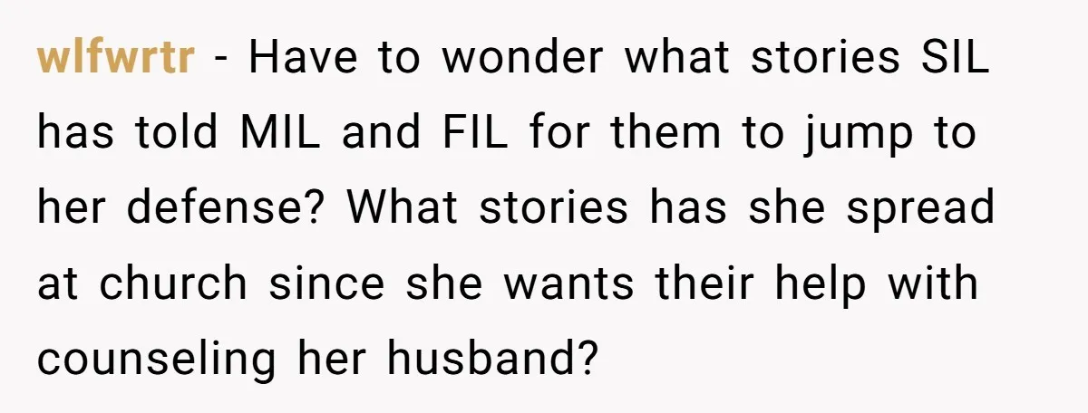 wlfwrtr − Have to wonder what stories SIL has told MIL and FIL for them to jump to her defense? What stories has she spread at church since she wants...