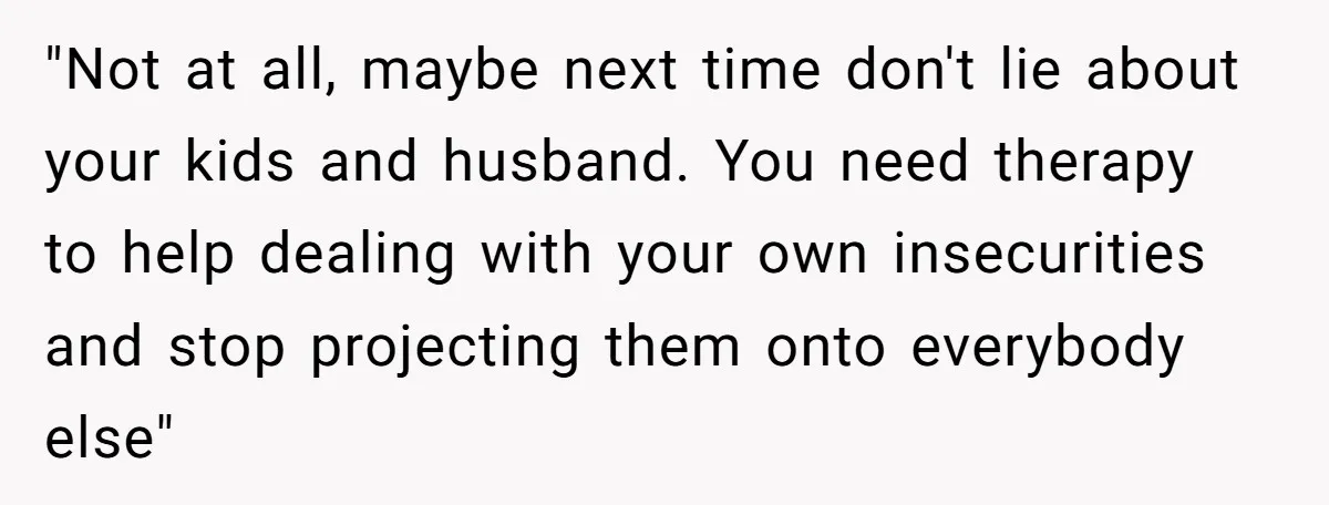 "Not at all, maybe next time don't lie about your kids and husband. You need therapy to help dealing with your own insecurities and stop projecting them onto everybody else"