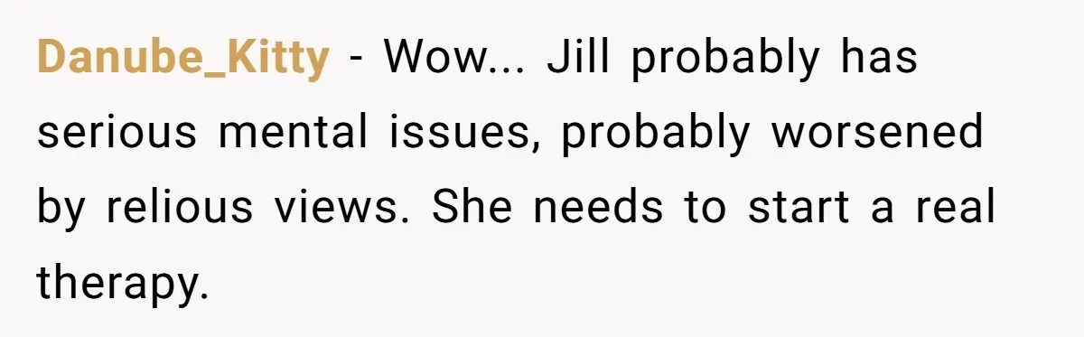 Danube_Kitty − Wow... Jill probably has serious mental issues, probably worsened by relious views. She needs to start a real therapy.