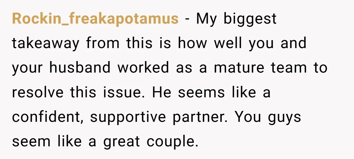 Rockin_freakapotamus − My biggest takeaway from this is how well you and your husband worked as a mature team to resolve this issue. He seems like a confident, supportive partner....