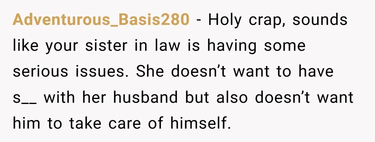 Adventurous_Basis280 − Holy crap, sounds like your sister in law is having some serious issues. She doesn’t want to have s__ with her husband but also doesn’t want him to...