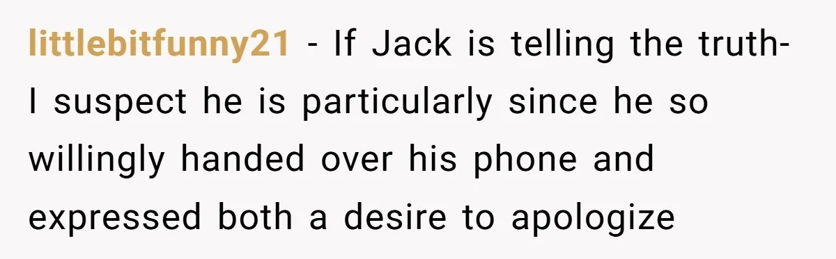 littlebitfunny21 − If Jack is telling the truth- I suspect he is particularly since he so willingly handed over his phone and expressed both a desire to apologize