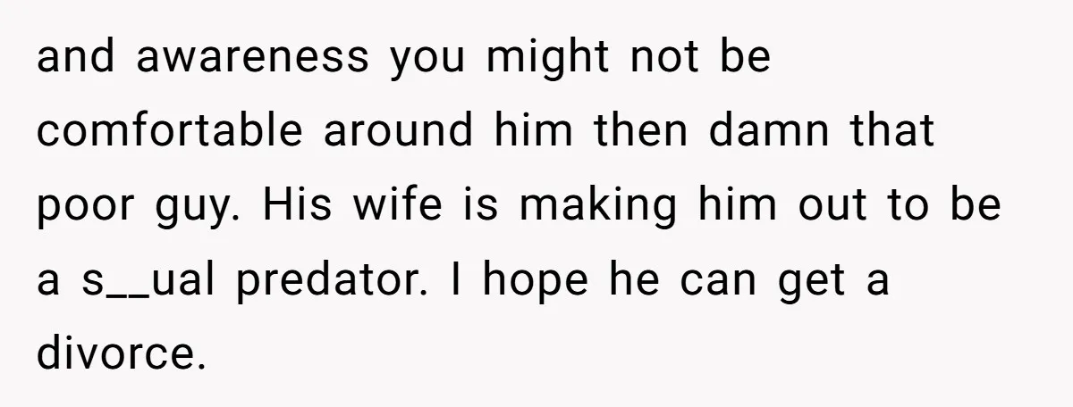 and awareness you might not be comfortable around him then damn that poor guy. His wife is making him out to be a s__ual predator. I hope he can get...