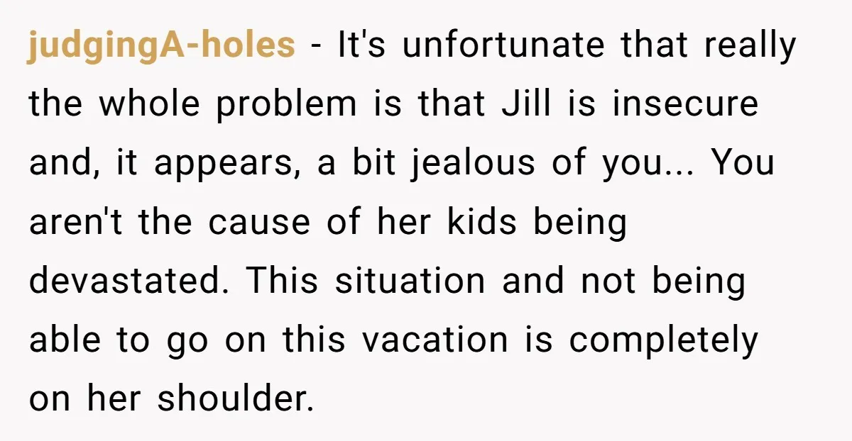 judgingA-holes − It's unfortunate that really the whole problem is that Jill is insecure and, it appears, a bit jealous of you... You aren't the cause of her kids being...