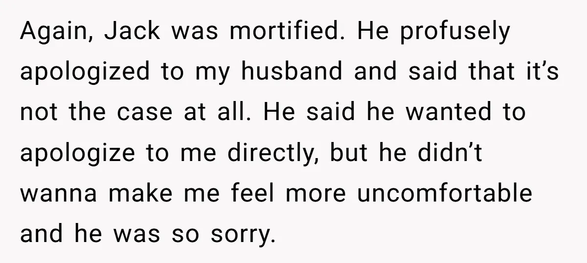Again, Jack was mortified. He profusely apologized to my husband and said that it’s not the case at all. He said he wanted to apologize to me directly, but he...