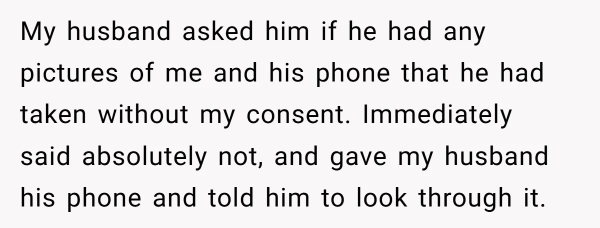 My husband asked him if he had any pictures of me and his phone that he had taken without my consent. Immediately said absolutely not, and gave my husband his...