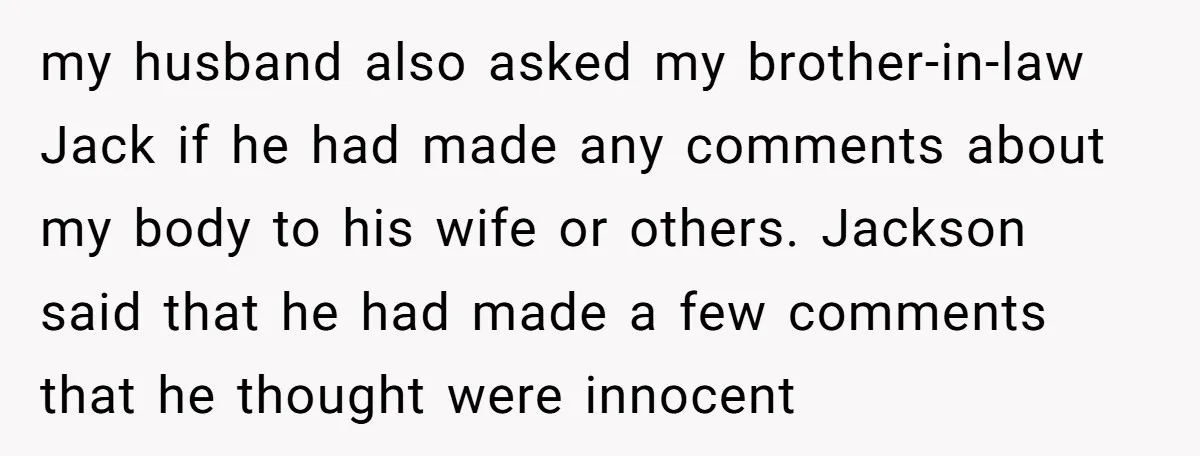 my husband also asked my brother-in-law Jack if he had made any comments about my body to his wife or others. Jackson said that he had made a few comments...