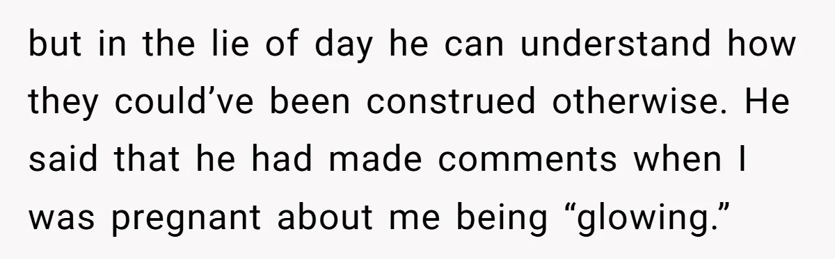 but in the lie of day he can understand how they could’ve been construed otherwise. He said that he had made comments when I was pregnant about me being “glowing.”