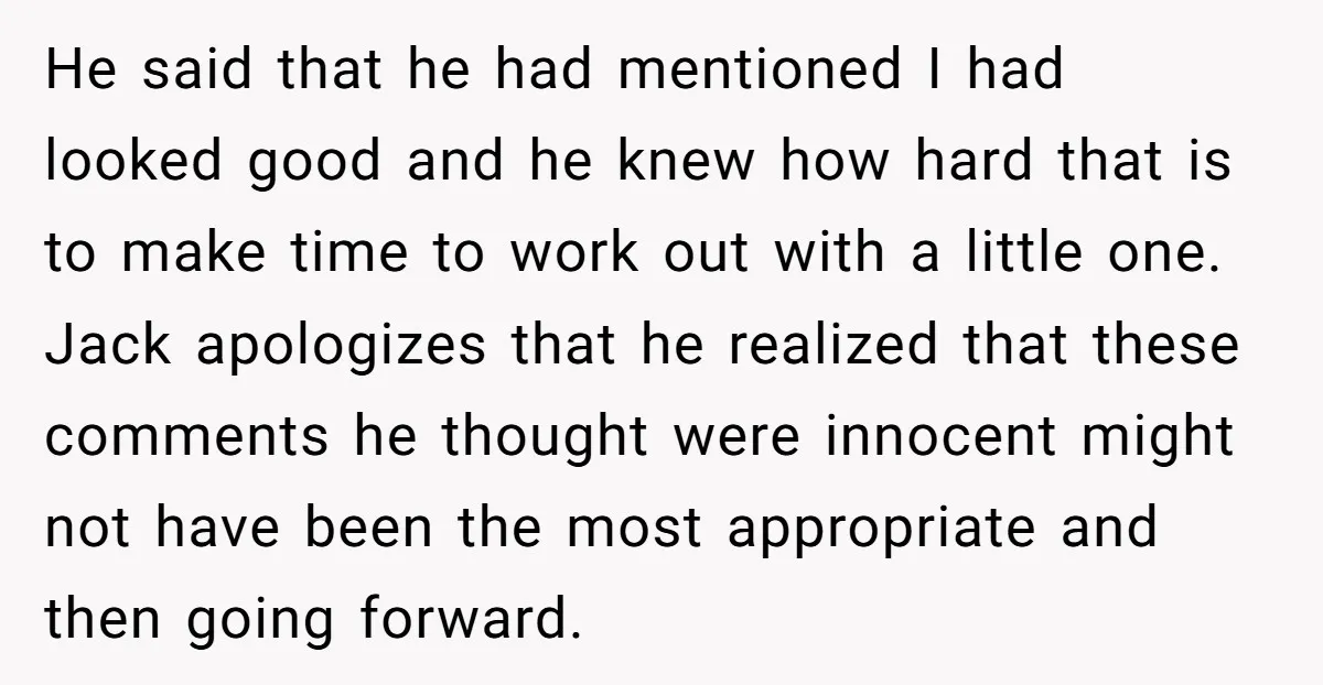 He said that he had mentioned I had looked good and he knew how hard that is to make time to work out with a little one. Jack apologizes that...