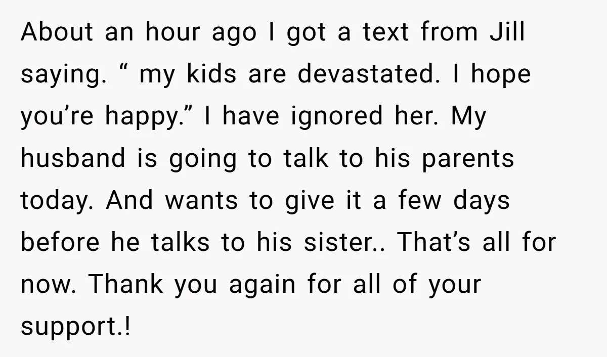 About an hour ago I got a text from Jill saying. “ my kids are devastated. I hope you’re happy.” I have ignored her. My husband is going to talk...
