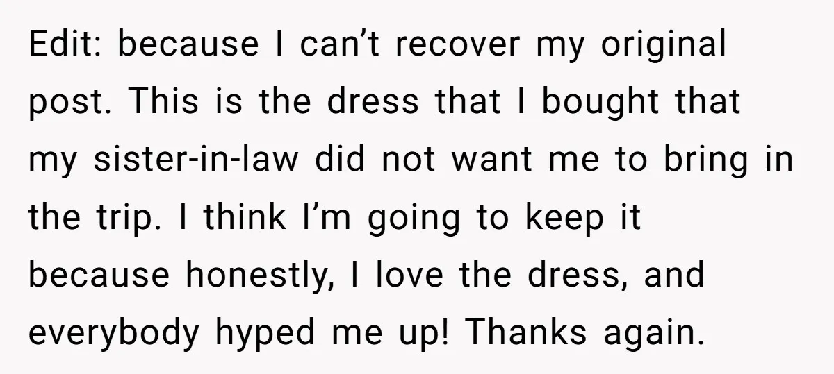 Edit: because I can’t recover my original post. This is the dress that I bought that my sister-in-law did not want me to bring in the trip. I think I’m...
