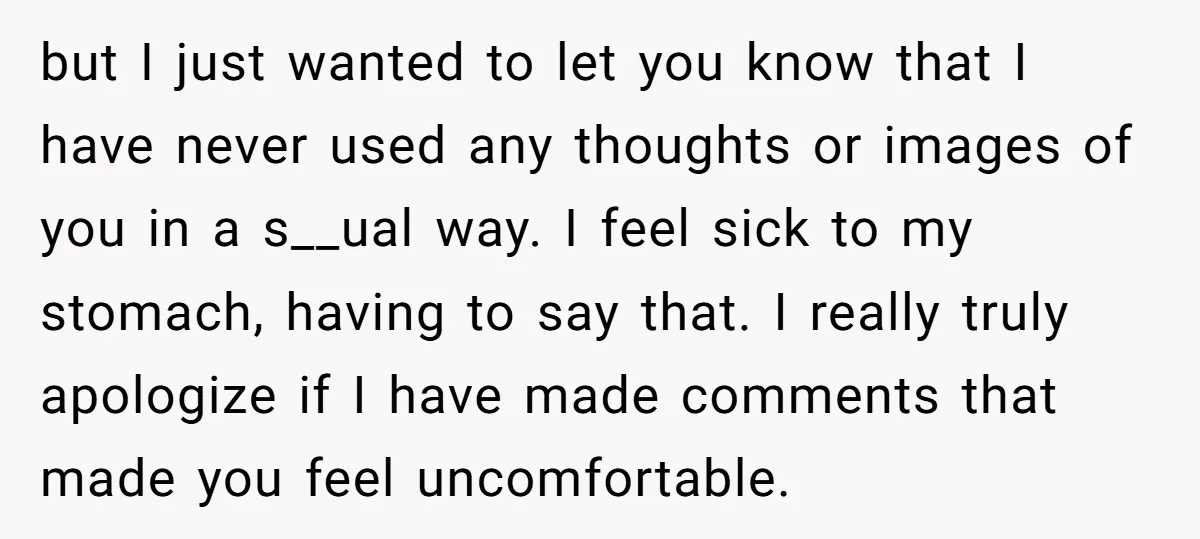 but I just wanted to let you know that I have never used any thoughts or images of you in a s__ual way. I feel sick to my stomach, having...