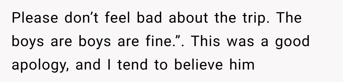Please don’t feel bad about the trip. The boys are boys are fine.”. This was a good apology, and I tend to believe him