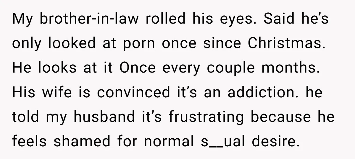 My brother-in-law rolled his eyes. Said he’s only looked at porn once since Christmas. He looks at it Once every couple months. His wife is convinced it’s an addiction. he...