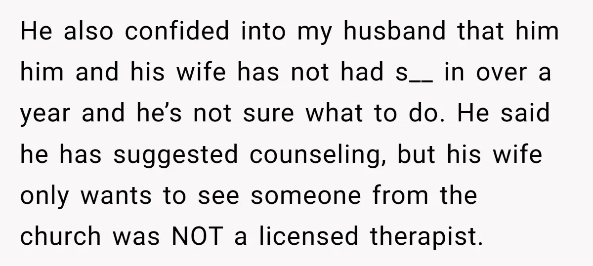 He also confided into my husband that him him and his wife has not had s__ in over a year and he’s not sure what to do. He said he...