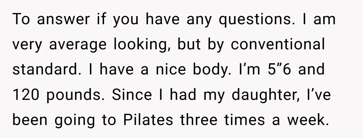 To answer if you have any questions. I am very average looking, but by conventional standard. I have a nice body. I’m 5”6 and 120 pounds. Since I had my...