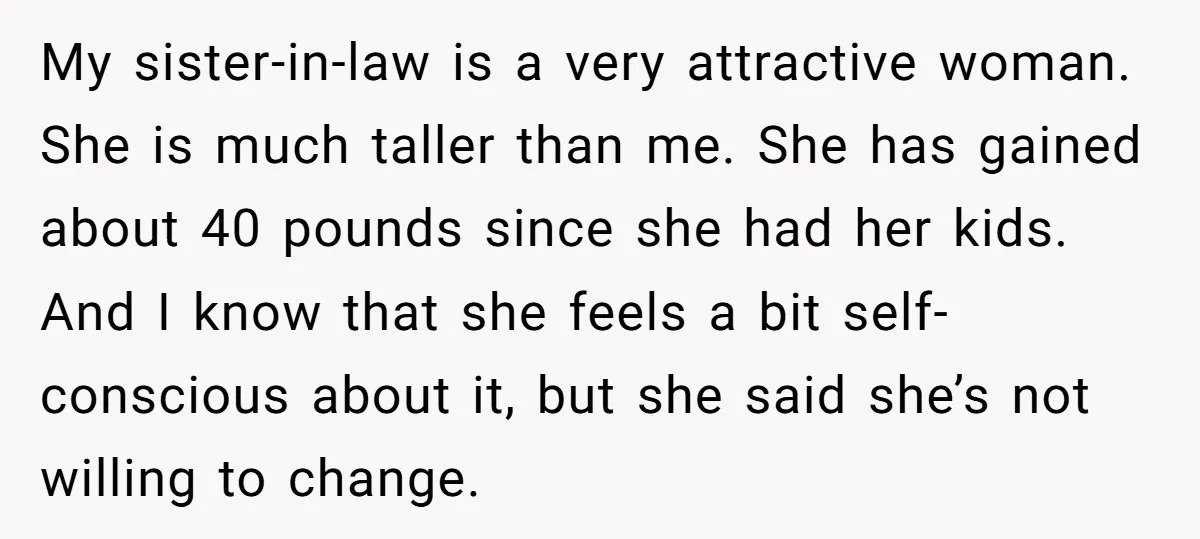 My sister-in-law is a very attractive woman. She is much taller than me. She has gained about 40 pounds since she had her kids. And I know that she feels...