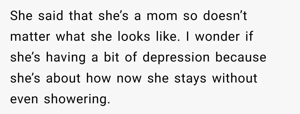 She said that she’s a mom so doesn’t matter what she looks like. I wonder if she’s having a bit of depression because she’s about how now she stays without...