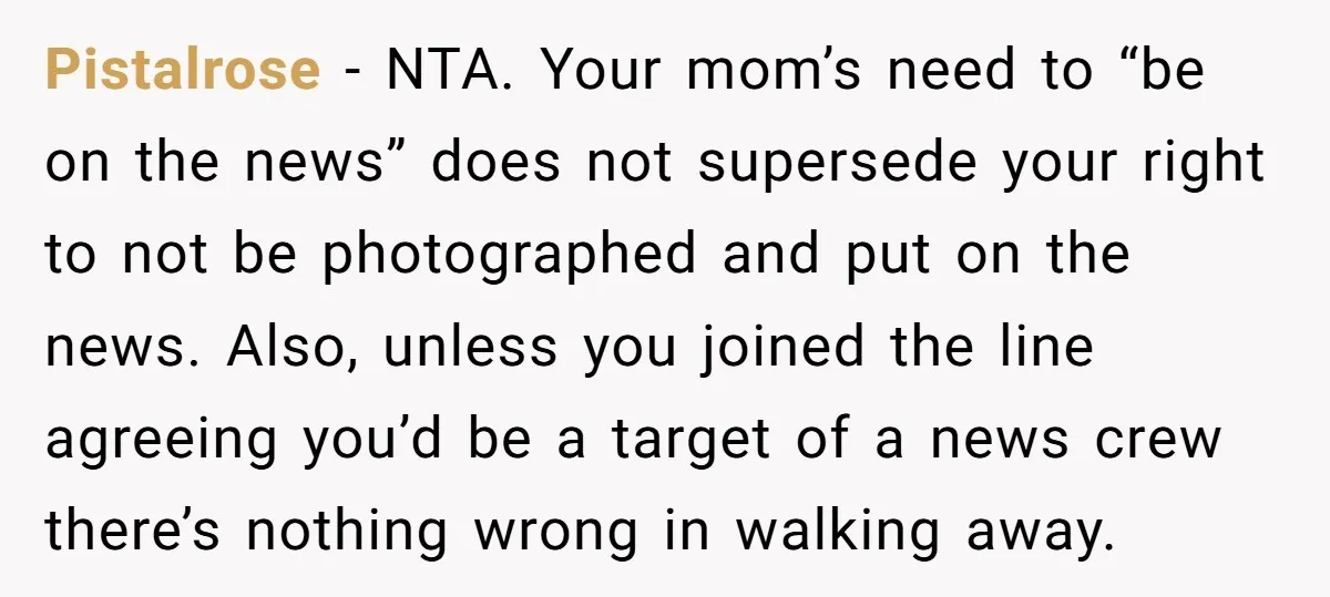 Pistalrose − NTA. Your mom’s need to “be on the news” does not supersede your right to not be photographed and put on the news. Also, unless you joined the...