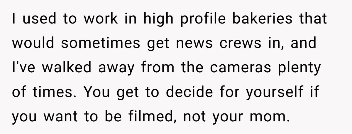 I used to work in high profile bakeries that would sometimes get news crews in, and I've walked away from the cameras plenty of times. You get to decide for...