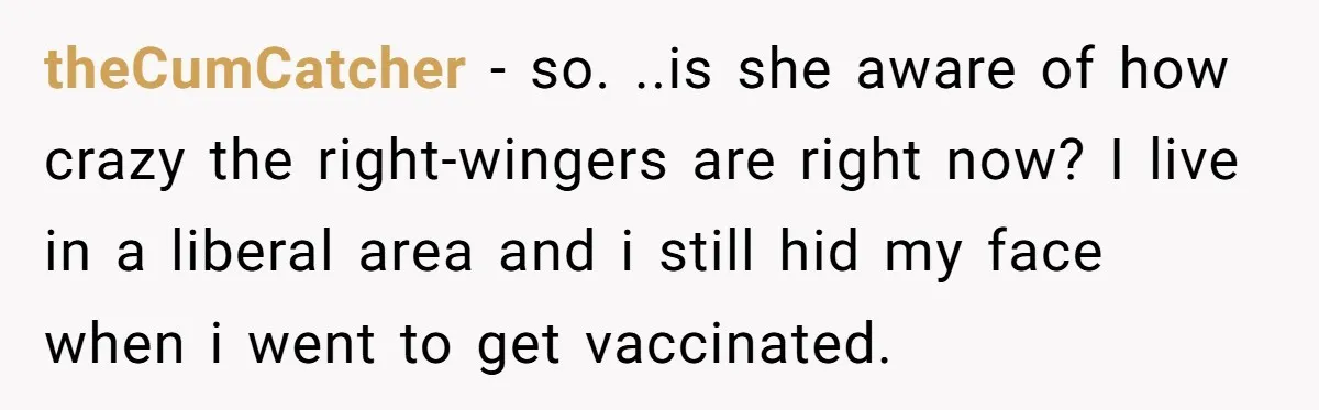 theCumCatcher − so. ..is she aware of how crazy the right-wingers are right now? I live in a liberal area and i still hid my face when i went to...