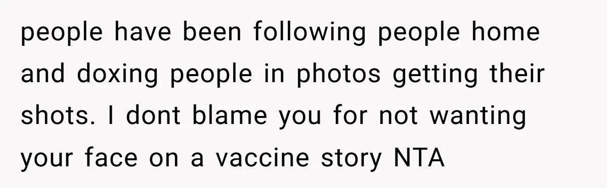 people have been following people home and doxing people in photos getting their shots. I dont blame you for not wanting your face on a vaccine story NTA