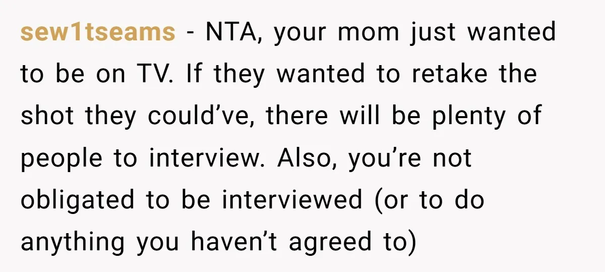sew1tseams − NTA, your mom just wanted to be on TV. If they wanted to retake the shot they could’ve, there will be plenty of people to interview. Also, you’re...
