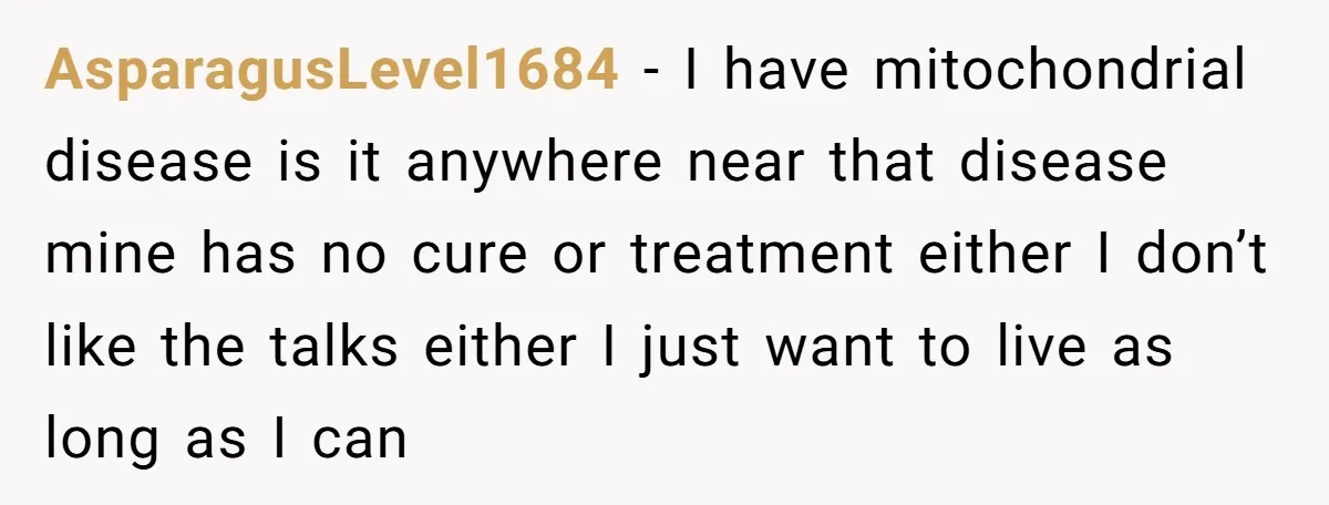 AsparagusLevel1684 − I have mitochondrial disease is it anywhere near that disease mine has no cure or treatment either I don’t like the talks either I just want to live...