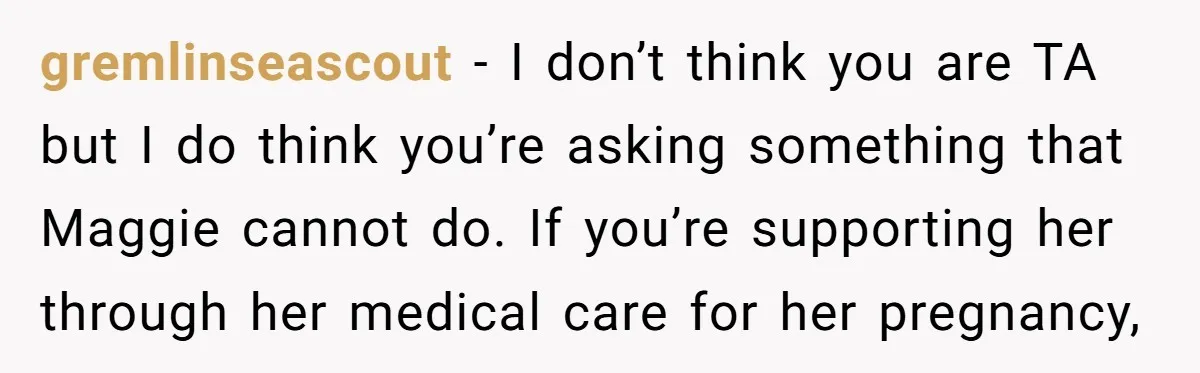 gremlinseascout − I don’t think you are TA but I do think you’re asking something that Maggie cannot do. If you’re supporting her through her medical care for her pregnancy,