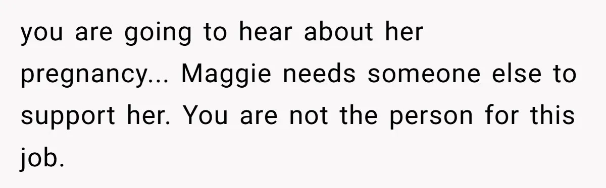 you are going to hear about her pregnancy... Maggie needs someone else to support her. You are not the person for this job.