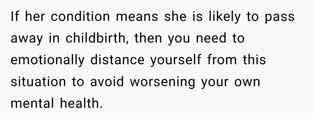 If her condition means she is likely to pass away in childbirth, then you need to emotionally distance yourself from this situation to avoid worsening your own mental health.