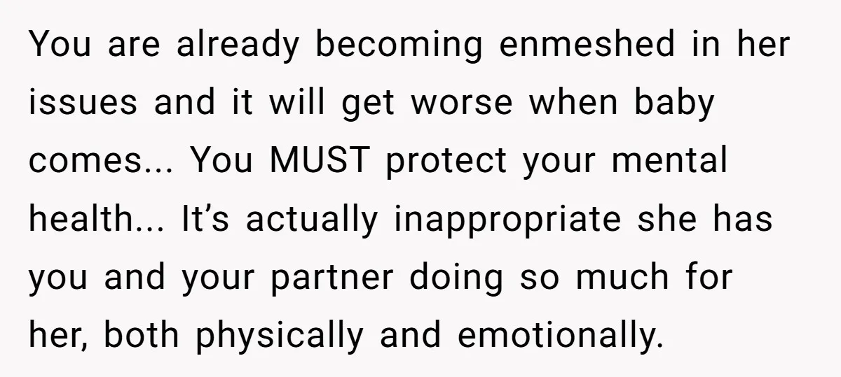 You are already becoming enmeshed in her issues and it will get worse when baby comes... You MUST protect your mental health... It’s actually inappropriate she has you and your...