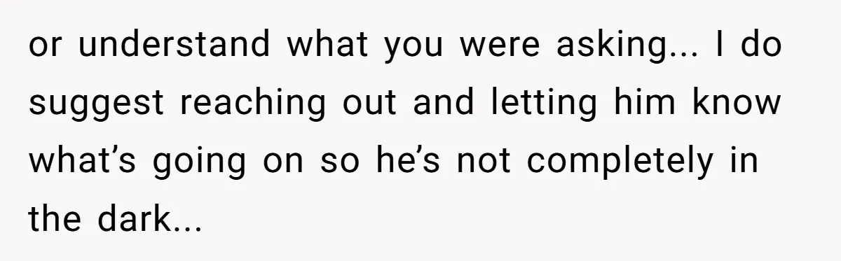 or understand what you were asking... I do suggest reaching out and letting him know what’s going on so he’s not completely in the dark...