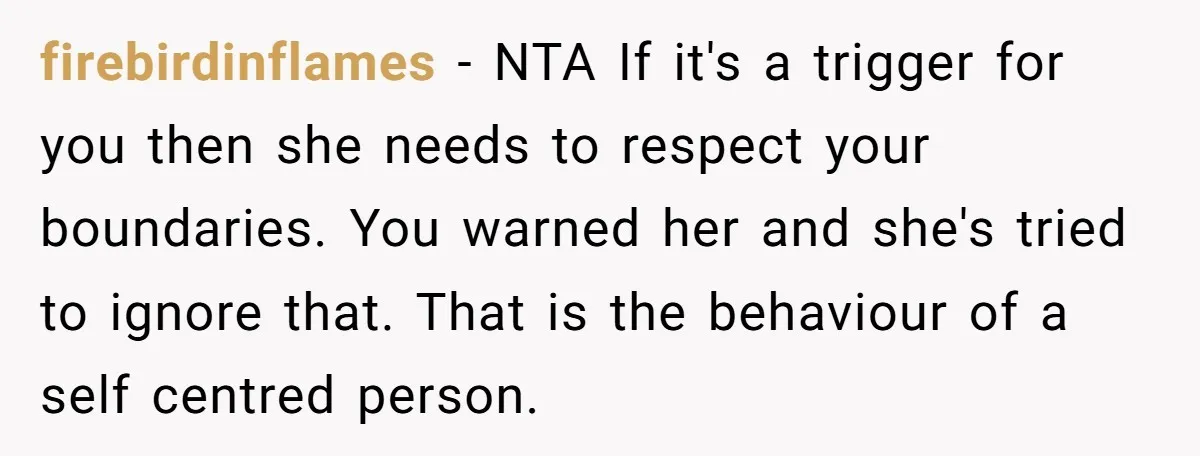 firebirdinflames − NTA If it's a trigger for you then she needs to respect your boundaries. You warned her and she's tried to ignore that. That is the behaviour of...
