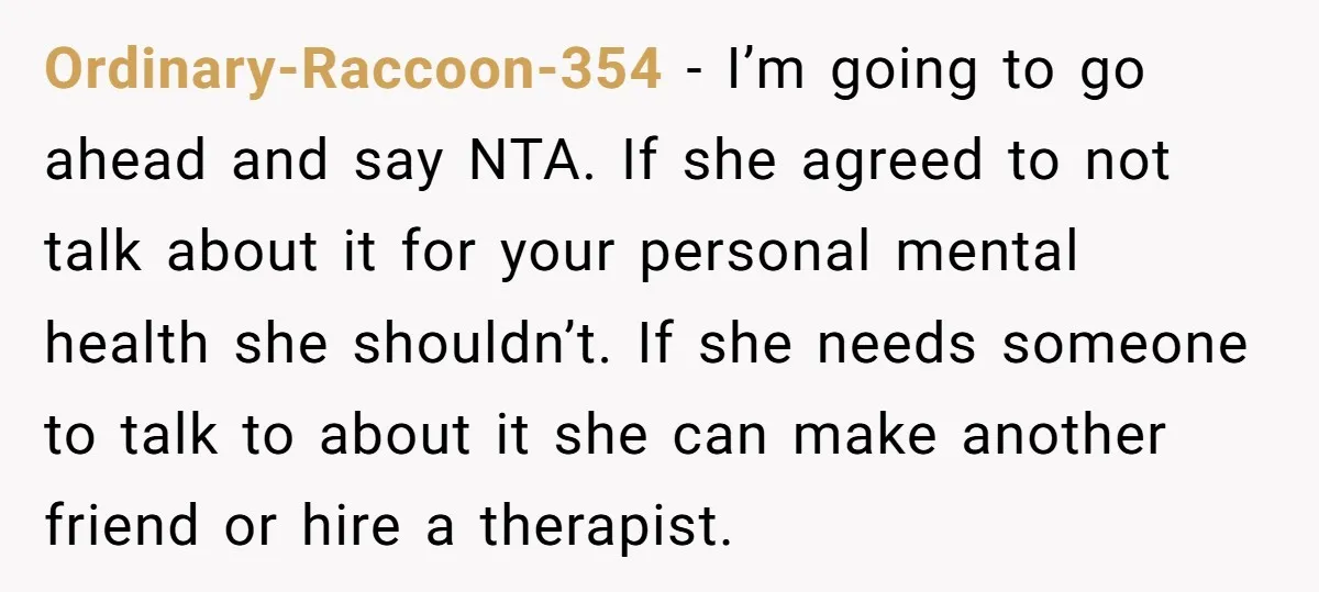 Ordinary-Raccoon-354 − I’m going to go ahead and say NTA. If she agreed to not talk about it for your personal mental health she shouldn’t. If she needs someone to...