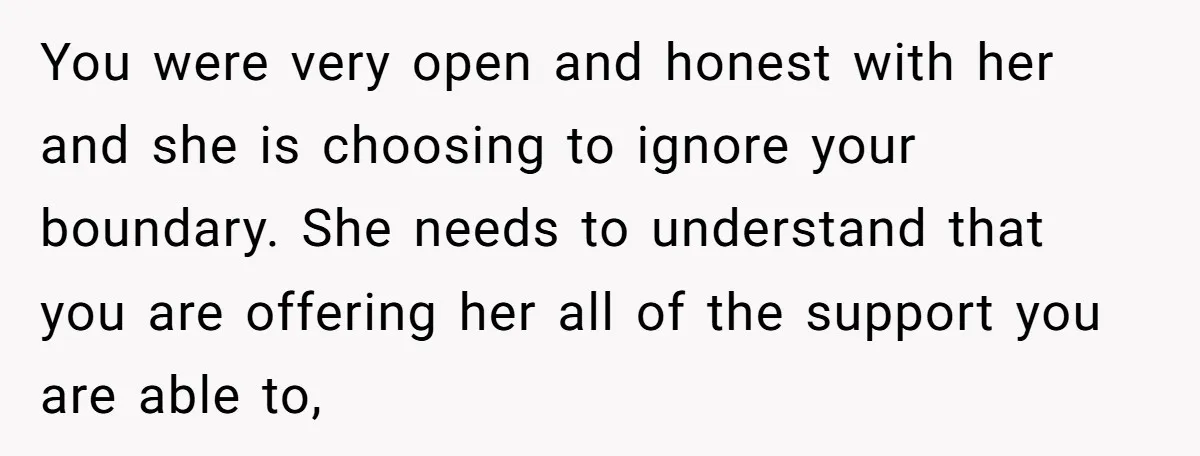 You were very open and honest with her and she is choosing to ignore your boundary. She needs to understand that you are offering her all of the support you...