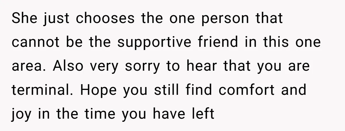 She just chooses the one person that cannot be the supportive friend in this one area. Also very sorry to hear that you are terminal. Hope you still find comfort...