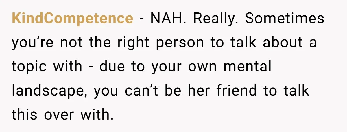 KindCompetence − NAH. Really. Sometimes you’re not the right person to talk about a topic with - due to your own mental landscape, you can’t be her friend to talk...