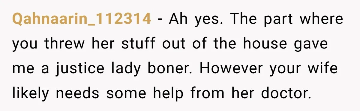 Qahnaarin_112314 − Ah yes. The part where you threw her stuff out of the house gave me a justice lady boner. However your wife likely needs some help from her...