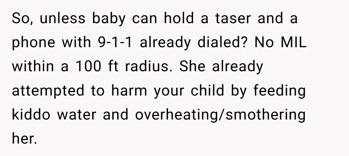 So, unless baby can hold a taser and a phone with 9-1-1 already dialed? No MIL within a 100 ft radius. She already attempted to harm your child by feeding...